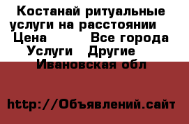 Костанай-ритуальные услуги на расстоянии. › Цена ­ 100 - Все города Услуги » Другие   . Ивановская обл.